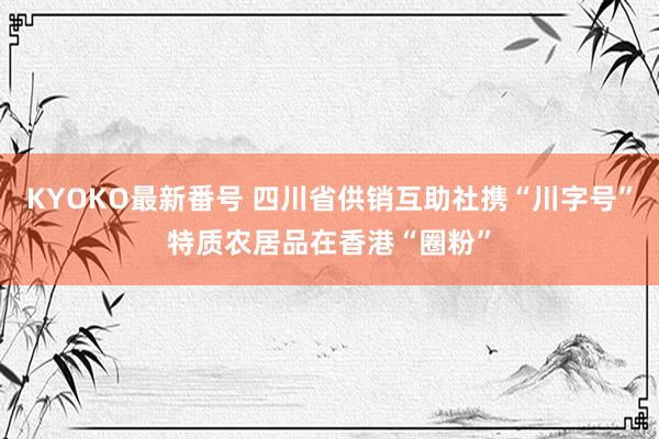 KYOKO最新番号 四川省供销互助社携“川字号”特质农居品在香港“圈粉”