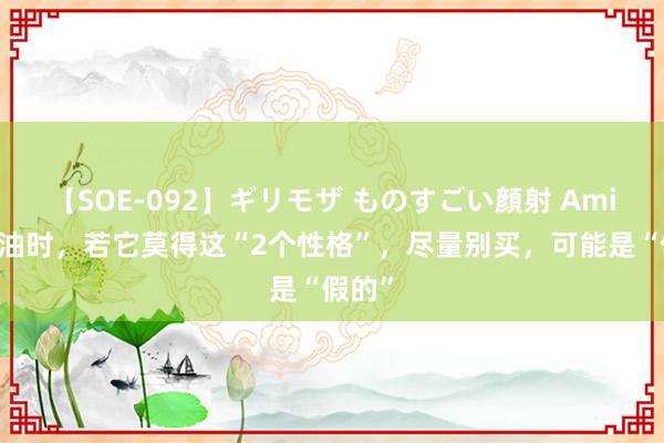【SOE-092】ギリモザ ものすごい顔射 Ami 买蚝油时，若它莫得这“2个性格”，尽量别买，可能是“假的”