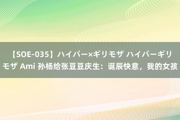 【SOE-035】ハイパー×ギリモザ ハイパーギリモザ Ami 孙杨给张豆豆庆生:诞辰快意,我的女孩