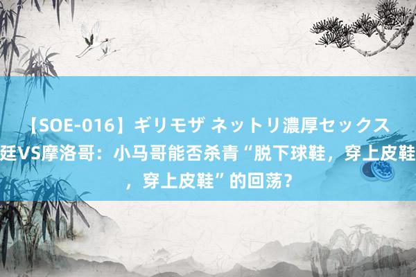 【SOE-016】ギリモザ ネットリ濃厚セックス Ami 阿根廷VS摩洛哥：小马哥能否杀青“脱下球鞋，穿上皮鞋”的回荡？