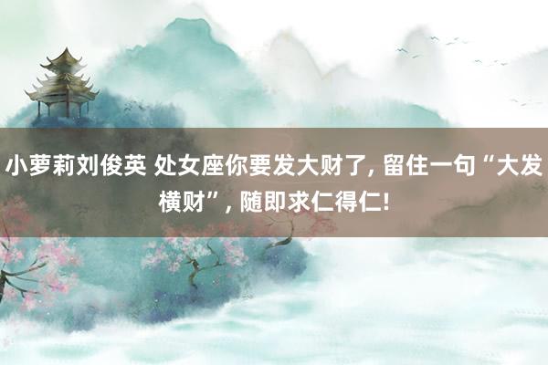 小萝莉刘俊英 处女座你要发大财了， 留住一句“大发横财”， 随即求仁得仁!
