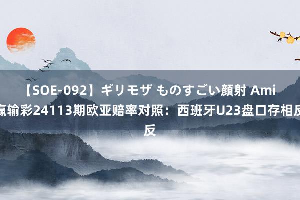 【SOE-092】ギリモザ ものすごい顔射 Ami 赢输彩24113期欧亚赔率对照:西班牙U23盘口存相反