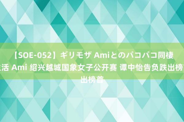 【SOE-052】ギリモザ Amiとのパコパコ同棲生活 Ami 绍兴越城国象女子公开赛 谭中怡告负跌出榜首