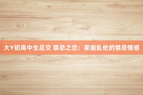 大Y初高中生足交 禁忌之恋：家庭乱伦的禁忌情感