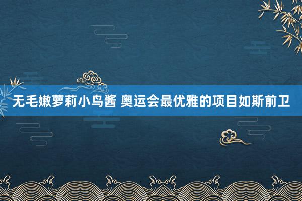 无毛嫩萝莉小鸟酱 奥运会最优雅的项目如斯前卫