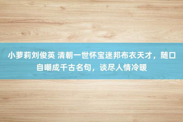 小萝莉刘俊英 清朝一世怀宝迷邦布衣天才，随口自嘲成千古名句，谈尽人情冷暖