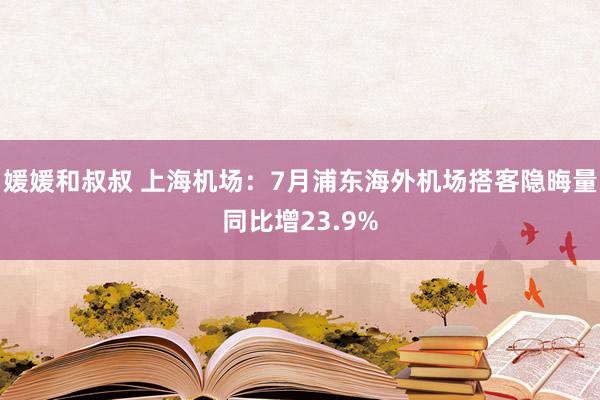 媛媛和叔叔 上海机场:7月浦东海外机场搭客隐晦量同比增23.9%