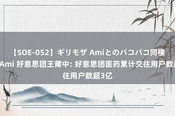 【SOE-052】ギリモザ Amiとのパコパコ同棲生活 Ami 好意思团王莆中: 好意思团医药累计交往用户数超3亿