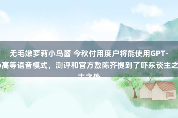 无毛嫩萝莉小鸟酱 今秋付用度户将能使用GPT-4o高等语音模式，测评和官方敷陈齐提到了吓东谈主之处