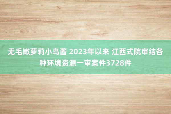 无毛嫩萝莉小鸟酱 2023年以来 江西式院审结各种环境资源一审案件3728件