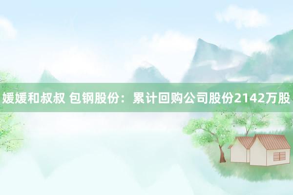 媛媛和叔叔 包钢股份:累计回购公司股份2142万股