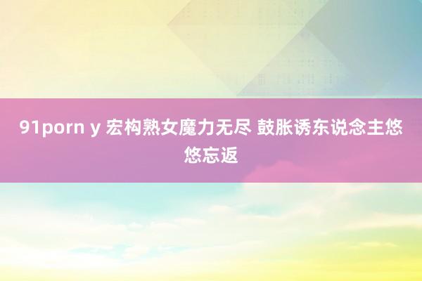 91porn y 宏构熟女魔力无尽 鼓胀诱东说念主悠悠忘返