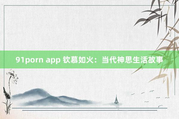 91porn app 钦慕如火：当代神思生活故事