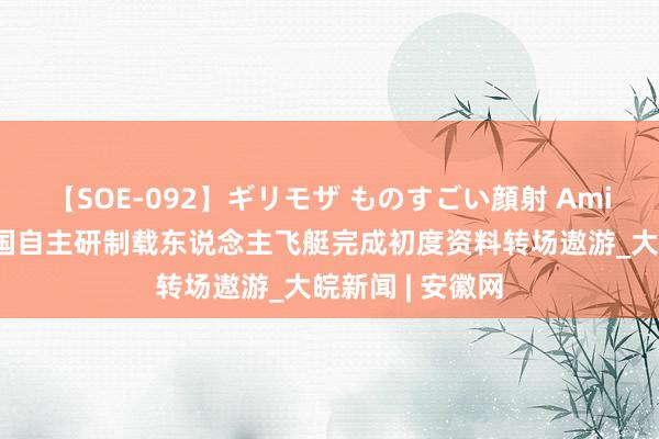 【SOE-092】ギリモザ ものすごい顔射 Ami 空中白鲸！我国自主研制载东说念主飞艇完成初度资料转场遨游_大皖新闻 | 安徽网