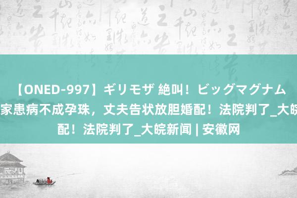【ONED-997】ギリモザ 絶叫！ビッグマグナムFUCK Ami 浑家患病不成孕珠，丈夫告状放胆婚配！法院判了_大皖新闻 | 安徽网