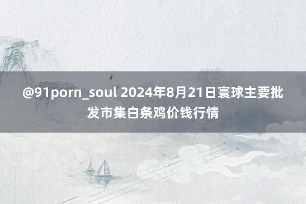@91porn_soul 2024年8月21日寰球主要批发市集白条鸡价钱行情