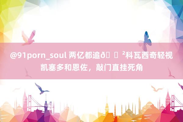 @91porn_soul 两亿都追?科瓦西奇轻视凯塞多和恩佐，敲门直挂死角