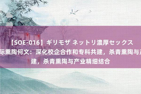 【SOE-016】ギリモザ ネットリ濃厚セックス Ami 正保国际熏陶何文：深化校企合作和专科共建，杀青熏陶与产业精细结合