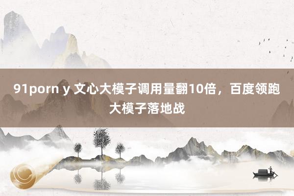 91porn y 文心大模子调用量翻10倍，百度领跑大模子落地战