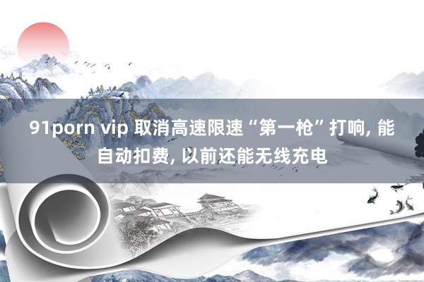 91porn vip 取消高速限速“第一枪”打响, 能自动扣费, 以前还能无线充电