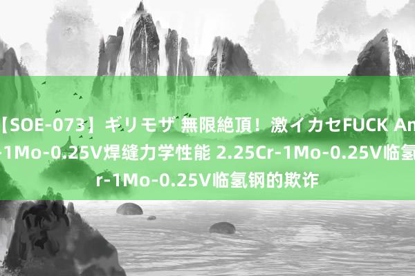 【SOE-073】ギリモザ 無限絶頂！激イカセFUCK Ami 2.25Cr-1Mo-0.25V焊缝力学性能 2.25Cr-1Mo-0.25V临氢钢的欺诈