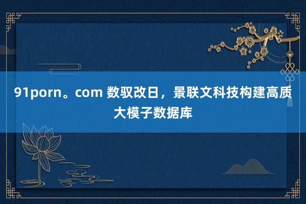 91porn。com 数驭改日，景联文科技构建高质大模子数据库