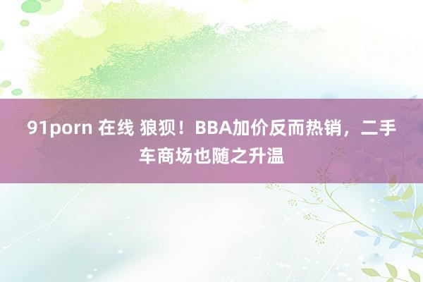 91porn 在线 狼狈！BBA加价反而热销，二手车商场也随之升温