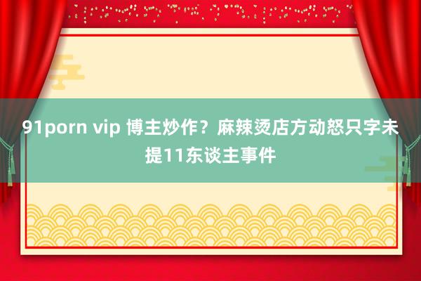 91porn vip 博主炒作？麻辣烫店方动怒只字未提11东谈主事件