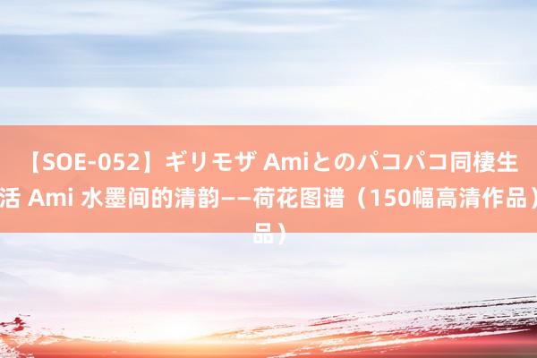 【SOE-052】ギリモザ Amiとのパコパコ同棲生活 Ami 水墨间的清韵——荷花图谱（150幅高清作品）