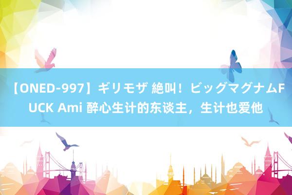 【ONED-997】ギリモザ 絶叫!ビッグマグナムFUCK Ami 醉心生计的东谈主,生计也爱他