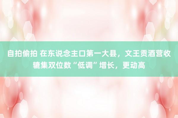 自拍偷拍 在东说念主口第一大县，文王贡酒营收辘集双位数“低调”增长，更动高