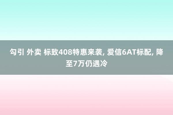 勾引 外卖 标致408特惠来袭， 爱信6AT标配， 降至7万仍遇冷