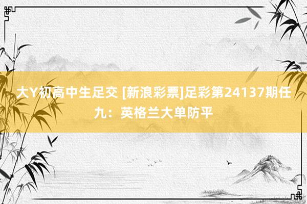 大Y初高中生足交 [新浪彩票]足彩第24137期任九：英格兰大单防平