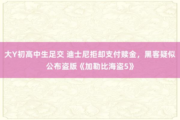大Y初高中生足交 迪士尼拒却支付赎金，黑客疑似公布盗版《加勒比海盗5》