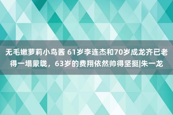 无毛嫩萝莉小鸟酱 61岁李连杰和70岁成龙齐已老得一塌蒙眬，63岁的费翔依然帅得坚挺|朱一龙