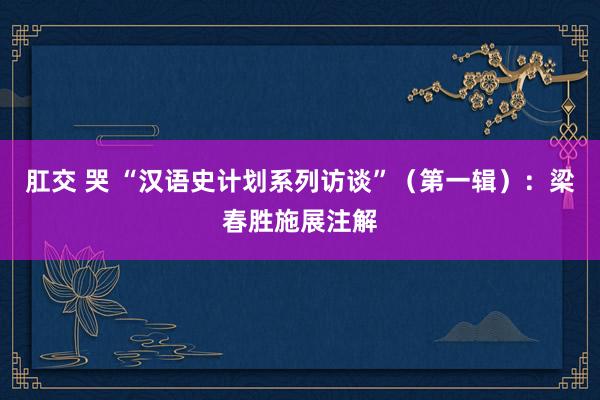 肛交 哭 “汉语史计划系列访谈”(第一辑):梁春胜施展注解