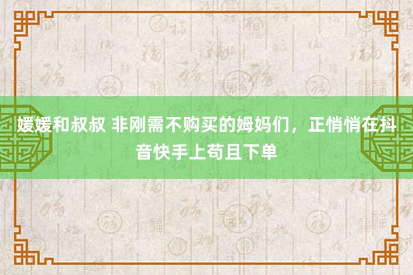 媛媛和叔叔 非刚需不购买的姆妈们，正悄悄在抖音快手上苟且下单