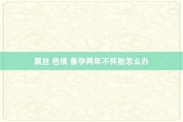 黑丝 色情 备孕两年不怀胎怎么办