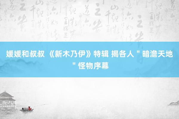 媛媛和叔叔 《新木乃伊》特辑 揭各人＂暗澹天地＂怪物序幕
