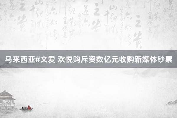 马来西亚#文爱 欢悦购斥资数亿元收购新媒体钞票