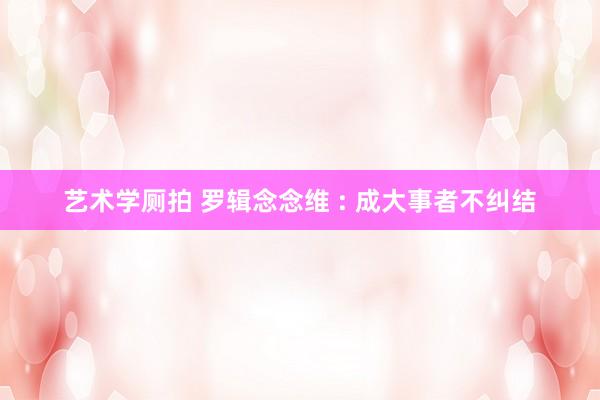 艺术学厕拍 罗辑念念维 : 成大事者不纠结