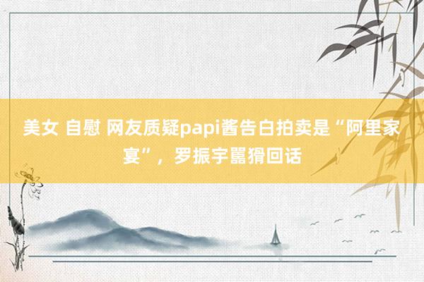 美女 自慰 网友质疑papi酱告白拍卖是“阿里家宴”，罗振宇嚚猾回话