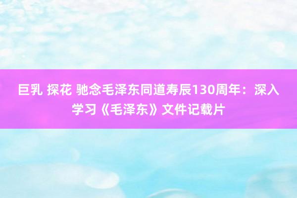 巨乳 探花 驰念毛泽东同道寿辰130周年：深入学习《毛泽东》文件记载片