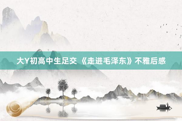 大Y初高中生足交 《走进毛泽东》不雅后感