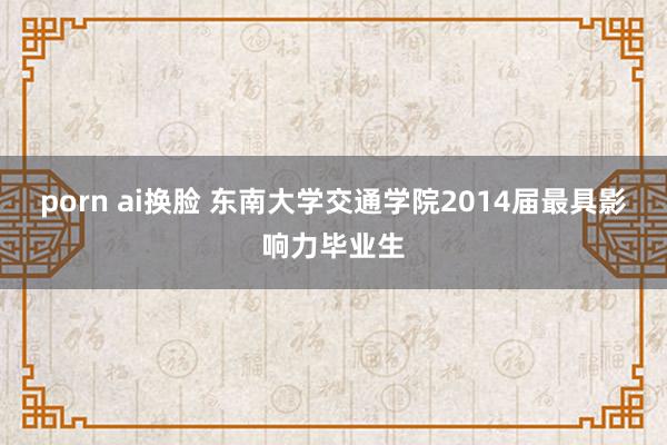 porn ai换脸 东南大学交通学院2014届最具影响力毕业生