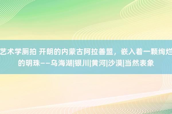 艺术学厕拍 开朗的内蒙古阿拉善盟，嵌入着一颗绚烂的明珠——乌海湖|银川|黄河|沙漠|当然表象
