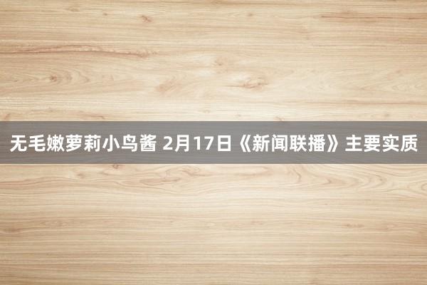 无毛嫩萝莉小鸟酱 2月17日《新闻联播》主要实质