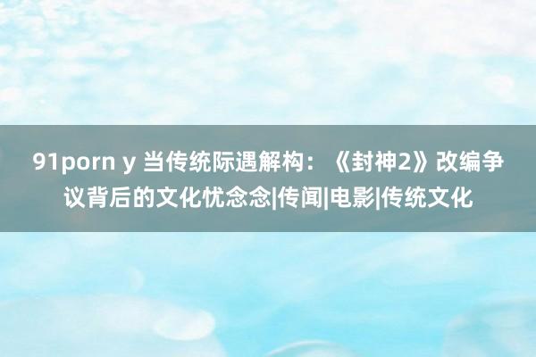 91porn y 当传统际遇解构：《封神2》改编争议背后的文化忧念念|传闻|电影|传统文化