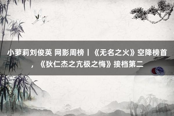 小萝莉刘俊英 网影周榜丨《无名之火》空降榜首，《狄仁杰之亢极之悔》接档第二
