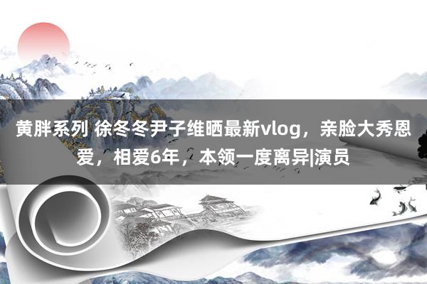 黄胖系列 徐冬冬尹子维晒最新vlog，亲脸大秀恩爱，相爱6年，本领一度离异|演员